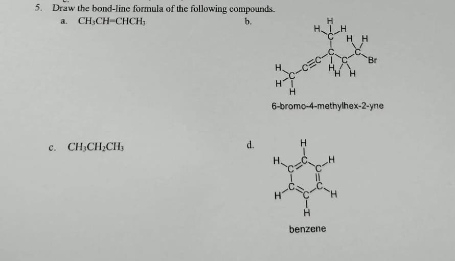 5. Draw the bond-line formula of the following compounds.
a. CH3CH=CHCH3
b.
c. CH3CH₂CH3
d.
Н.
HI
H
H
HIH
C
H.
H
-C-C=C-C
IC
H./\
HH
6-bromo-4-methylhex-2-yne
C-H
HH
H-?
H
benzene
-Br