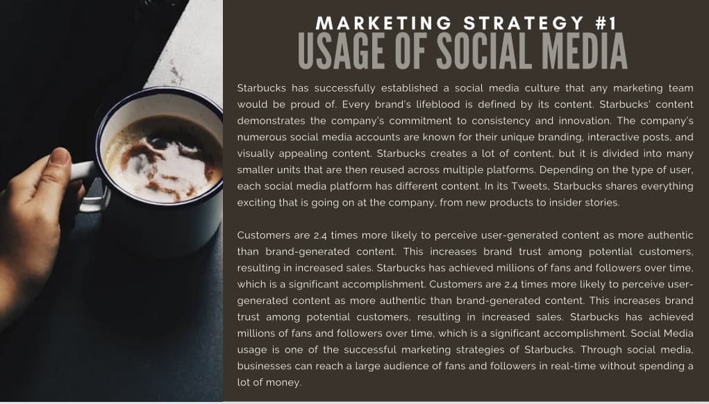 MARKETING STRATEGY #1
USAGE OF SOCIAL MEDIA
Starbucks has successfully established a social media culture that any marketing team
would be proud of. Every brand's lifeblood is defined by its content. Starbucks' content
demonstrates the company's commitment to consistency and innovation. The company's
numerous social media accounts are known for their unique branding, interactive posts, and
visually appealing content. Starbucks creates a lot of content, but it is divided into many
smaller units that are then reused across multiple platforms. Depending on the type of user,
each social media platform has different content. In its Tweets, Starbucks shares everything
exciting that is going on at the company, from new products to insider stories.
Customers are 2.4 times more likely to perceive user-generated content as more authentic
than brand-generated content. This increases brand trust among potential customers.
resulting in increased sales. Starbucks has achieved millions of fans and followers over time.
which is a significant accomplishment. Customers are 2.4 times more likely to perceive user-
generated content as more authentic than brand-generated content. This increases brand
trust among potential customers, resulting in increased sales. Starbucks has achieved
millions of fans and followers over time, which is a significant accomplishment. Social Media
usage is one of the successful marketing strategies of Starbucks. Through social media,
businesses can reach a large audience of fans and followers in real-time without spending a
lot of money.
