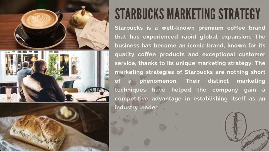 STARBUCKS MARKETING STRATEGY
Starbucks is a well-known premium coffee brand
that has experienced rapid global expansion. The
business has become an iconic brand, known for its
quality coffee products and exceptional customer
service, thanks to its unique marketing strategy. The
marketing strategies of Starbucks are nothing short
of a phenomenon. Their distinct marketing
techniques have helped the company gain a
competitive advantage in establishing itself as an
industry leader.