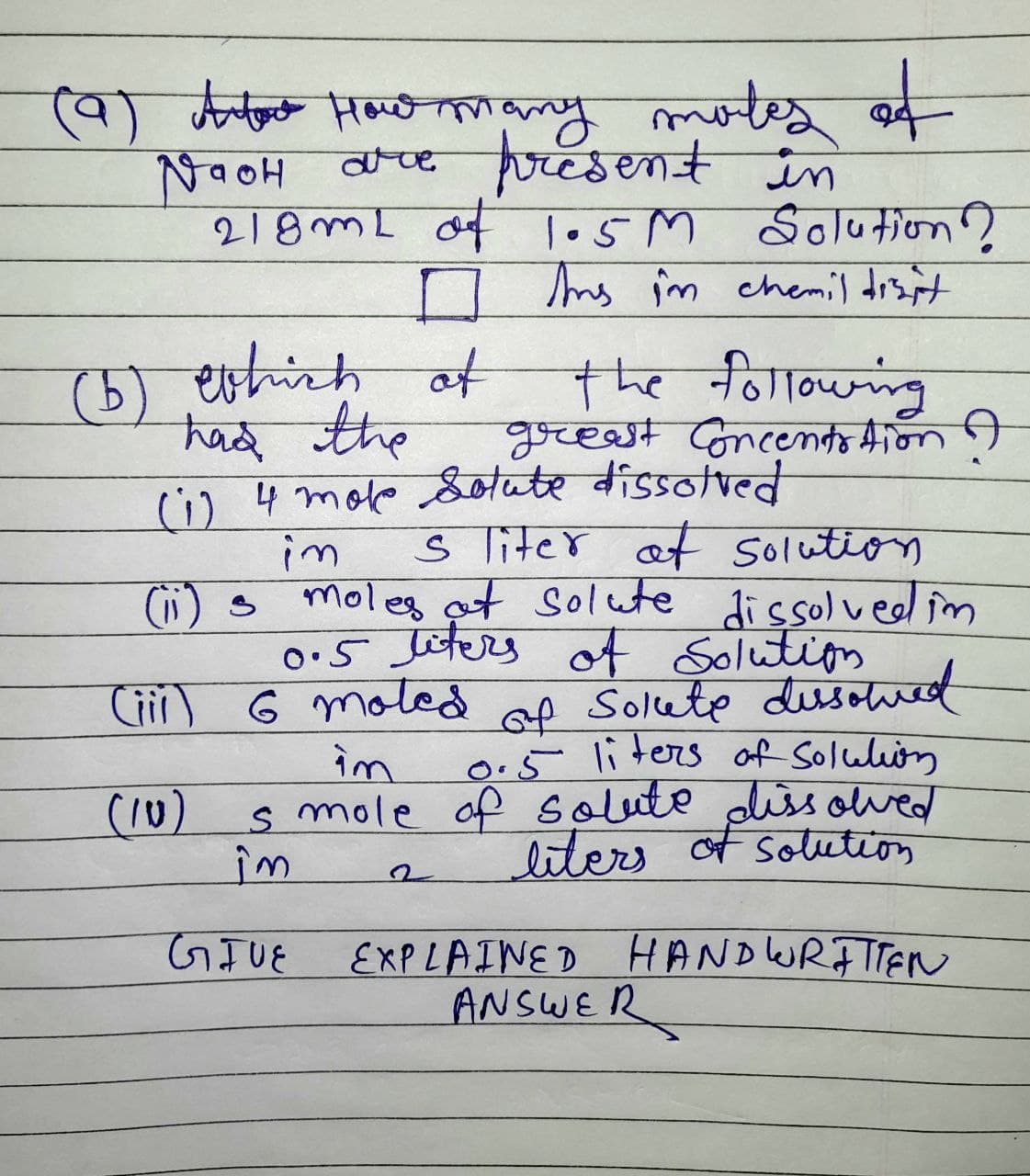 Jiter of
(9) Artout How many moles
Naoh
are present in
218mL of 1.5M Solution?
□ in
Ins în chemil disit
(5) which of
had the
(1) 4 moke Solute dissolved
im
(ii) s
the following
greast Concentration ?
(iii)
(10)
5 liter at Solution
moles at Solute dissolved in
0.5 liters of Solution
6 moled of Solete dissolved
im 0.5 liters of Solution
s mole of solute dissolved
liters of solution
îm
GIVE
EXPLAINED HANDWRITTEN
ANSWER