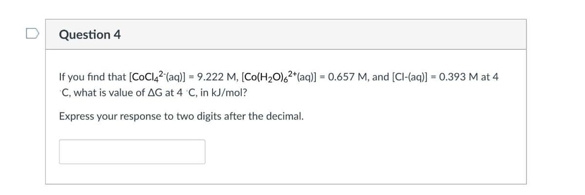 Question 4
If you find that [CoCl₂² (aq)] = 9.222 M, [Co(H₂O)6²+ (aq)] = 0.657 M, and [Cl-(aq)] = 0.393 M at 4
C, what is value of AG at 4 °C, in kJ/mol?
Express your response to two digits after the decimal.