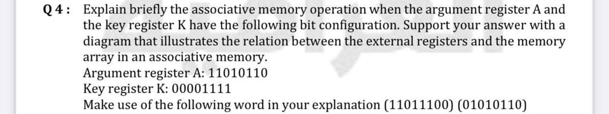Q4: Explain briefly the associative memory operation when the argument register A and
the key register K have the following bit configuration. Support your answer with a
diagram that illustrates the relation between the external registers and the memory
array in an associative memory.
Argument register A: 11010110
Key register K: 00001111
Make use of the following word in your explanation (11011100) (01010110)