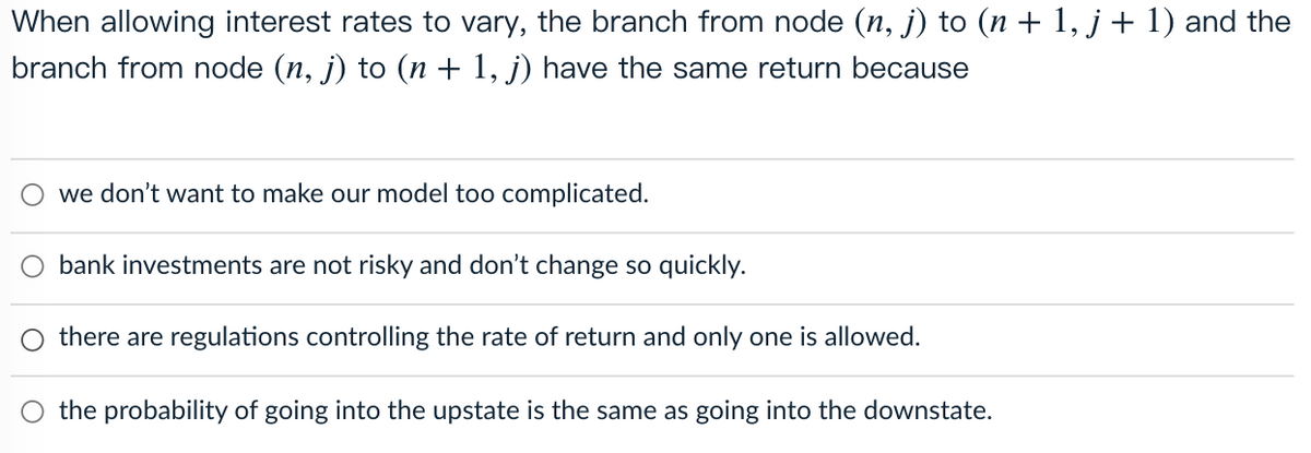 When allowing interest rates to vary, the branch from node (n, j) to (n + 1, j+ 1) and the
branch from node (n, j) to (n + 1, j) have the same return because
we don't want to make our model too complicated.
bank investments are not risky and don't change so quickly.
there are regulations controlling the rate of return and only one is allowed.
O the probability of going into the upstate is the same as going into the downstate.
