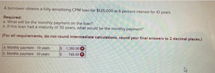 A borrower obtains a fully amortizing CPM loan for $125,000 at 6 percent interest for 10 years.
Required:
a. What will be the monthly payment on the loan?
b. If this loan had a maturity of 30 years, what would be the monthly payment?
(For all requirements, do not round intermediate calculations. round your final answers to 2 decimal places.)
$ 1,388.00 3
749.00 X
a. Monthly payment - 10 years
b Monthly payment - 30 years
