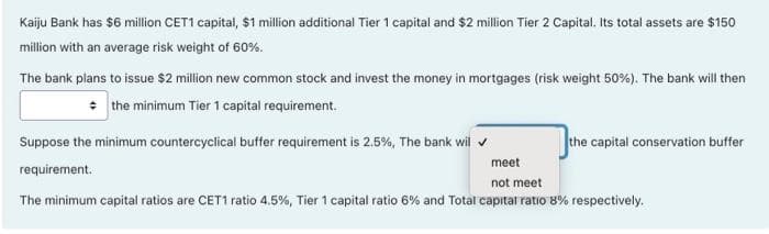 Kaiju Bank has $6 million CET1 capital, $1 million additional Tier 1 capital and $2 million Tier 2 Capital. Its total assets are $150
million with an average risk weight of 60%.
The bank plans to issue $2 million new common stock and invest the money in mortgages (risk weight 50%). The bank will then
* the minimum Tier 1 capital requirement.
Suppose the minimum countercyclical buffer requirement is 2.5%, The bank wil v
the capital conservation buffer
meet
requirement.
not meet
The minimum capital ratios are CET1 ratio 4.5%, Tier 1 capital ratio 6% and Total capital ratio 8% respectively.
