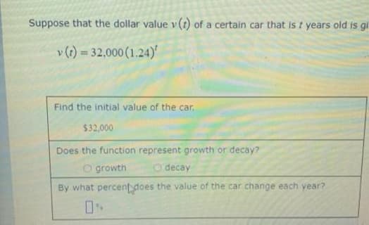 Suppose that the dollar value v (t) of a certain car that is t years old is gi
v (1) = 32,000 (1.24)
Find the initial value of the car.
$32,000
Does the function represent growth or decay?
O growth
O decay
By what percent does the value of the car change each year?
