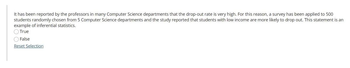It has been reported by the professors in many Computer Science departments that the drop-out rate is very high. For this reason, a survey has been applied to 500
students randomly chosen from 5 Computer Science departments and the study reported that students with low income are more likely to drop out. This statement is an
example of inferential statistics.
True
False
Reset Selection
