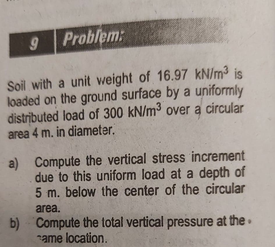 Problem:
Soil with a unit weight of 16.97 kN/m3 is
loaded on the ground surface by a uniformly
distributed load of 300 kN/m3 over a circular
area 4 m. in diameter.
a) Compute the vertical stress increment
due to this uniform load at a depth of
5 m. below the center of the circular
area.
b) Compute the total vertical pressure at the•
ame location.
60
