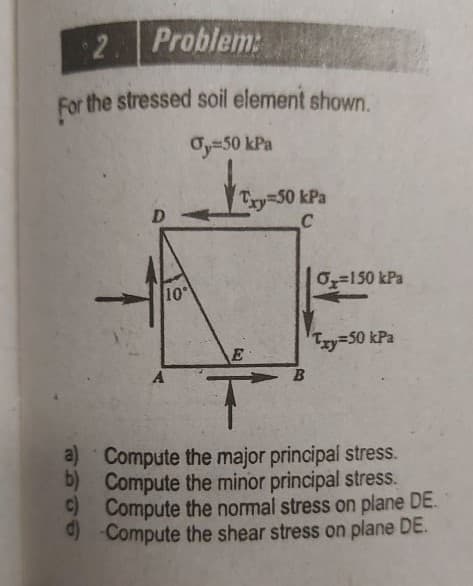 2. Problem:
For the stressed soil element shown.
Oy=50 kPa
Try=50 kPa
D.
O=150 kPa
10
Tzy350 kPa
A.
a) Compute the major principal stress.
b) Compute the minor principal stress.
C) Compute the normal stress on plane DE.
) Compute the shear stress on plane DE.
