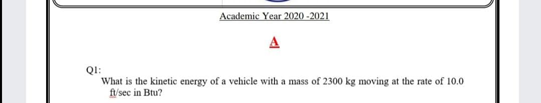 Academic Year 2020 -2021
Q1:
What is the kinetic energy of a vehicle with a mass of 2300 kg moving at the rate of 10.0
ft/sec in Btu?
