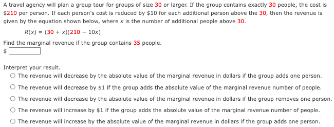 A travel agency will plan a group tour for groups of size 30 or larger. If the group contains exactly 30 people, the cost is
$210 per person. If each person's cost is reduced by $10 for each additional person above the 30, then the revenue is
given by the equation shown below, where x is the number of additional people above 30.
R(x) = (30 + x)(210 – 10x)
Find the marginal revenue if the group contains 35 people.
Interpret your result.
O The revenue will decrease by the absolute value of the marginal revenue in dollars if the group adds one person.
The revenue will decrease by $1 if the group adds the absolute value of the marginal revenue number of people.
The revenue will decrease by the absolute value of the marginal revenue in dollars if the group removes one person.
The revenue will increase by $1 if the group adds the absolute value of the marginal revenue number of people.
The revenue will increase by the absolute value of the marginal revenue in dollars if the group adds one person.
