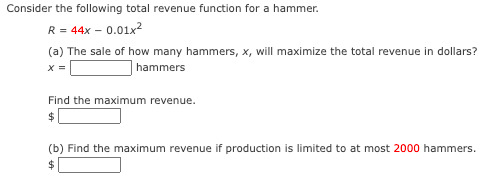 Consider the following total revenue function for a hammer.
: = 44x – 0.01x2
(a) The sale of how many hammers, x, will maximize the total revenue in dollars?
R =
X =
hammers
Find the maximum revenue.
(b) Find the maximum revenue if production is limited to at most 2000 hammers.
2$
