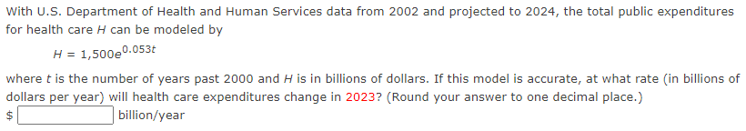 With U.S. Department of Health and Human Services data from 2002 and projected to 2024, the total public expenditures
for health care H can be modeled by
H = 1,500e0.053t
where t is the number of years past 2000 and H is in billions of dollars. If this model is accurate, at what rate (in billions of
dollars per year) will health care expenditures change in 2023? (Round your answer to one decimal place.)
$
billion/year
