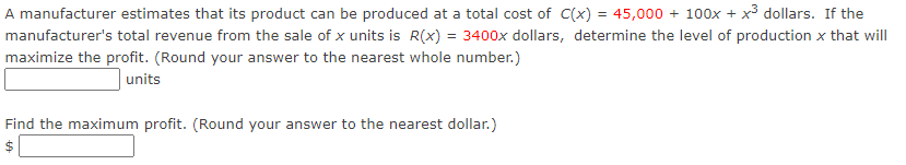 A manufacturer estimates that its product can be produced at a total cost of C(x) = 45,000 + 100x + x3 dollars. If the
manufacturer's total revenue from the sale of x units is R(x) = 3400x dollars, determine the level of production x that will
maximize the profit. (Round your answer to the nearest whole number.)
units
Find the maximum profit. (Round your answer to the nearest dollar.)
$
