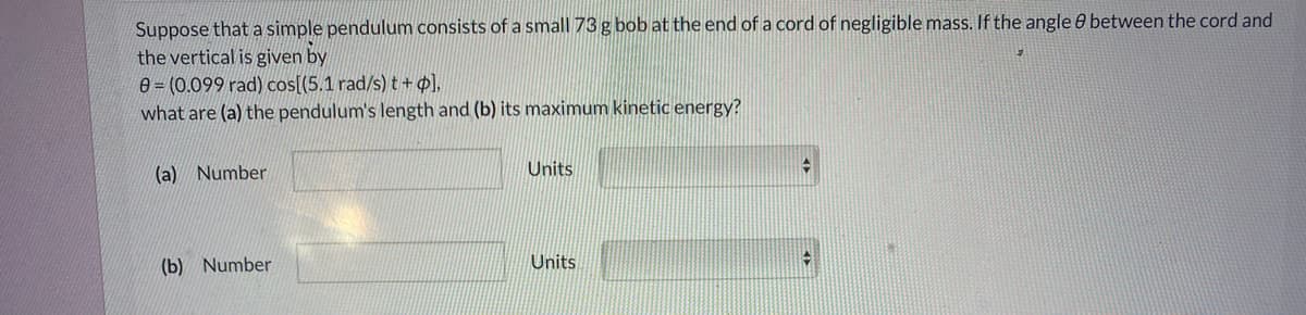 Suppose that a simple pendulum consists of a small 73 g bob at the end of a cord of negligible mass. If the angle 0 between the cord and
the vertical is given by
e = (0.099 rad) cos[(5.1 rad/s)t+¢],
what are (a) the pendulum's length and (b) its maximum kinetic energy?
(a) Number
Units
(b) Number
Units
