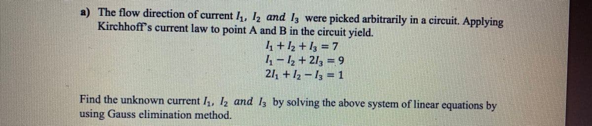a) The flow direction of current I, 12 and I3 were picked arbitrarily in a circuit. Applying
Kirchhoff's current law to point A and B in the cireuit yield.
4 +½ +1; = 7
4 – ½ + 21, = 9
24 + I2 – I3 = 1
Find the unknown current I,, ½ and 13 by solving the above system of linear equations by
using Gauss elimination method.
