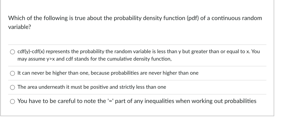 Which of the following is true about the probability density function (pdf) of a continuous random
variable?
cdf(y)-cdf(x) represents the probability the random variable is less than y but greater than or equal to x. You
may assume y>x and cdf stands for the cumulative density function,
It can never be higher than one, because probabilities are never higher than one
The area underneath it must be positive and strictly less than one
You have to be careful to note the '=' part of any inequalities when working out probabilities

