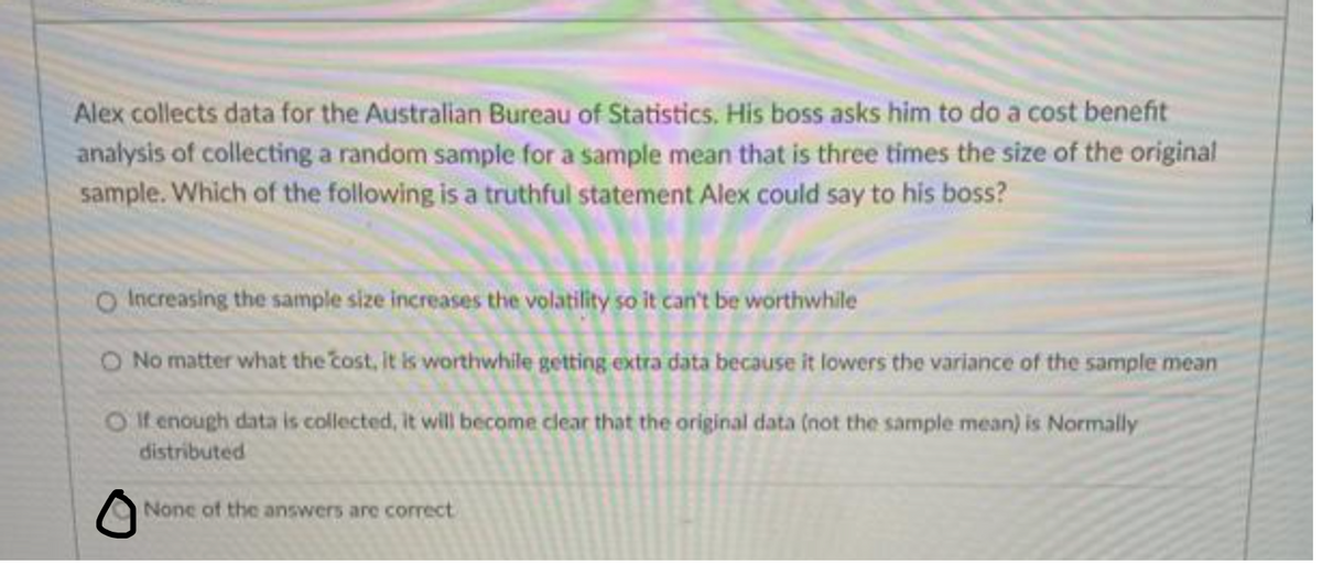 Alex collects data for the Australian Bureau of Statistics. His boss asks him to do a cost benefit
analysis of collecting a random sample for a sample mean that is three times the size of the original
sample. Which of the following is a truthful statement Alex could say to his boss?
O Increasing the sample size increases the volatility so it can't be worthwhile
O No matter what the cost, it is worthwhile getting extra data because it lowers the variance of the sample mean
O If enough data is collected, it will become clear that the original data (not the sample mean) is Normally
distributed
None of the answers are correct
