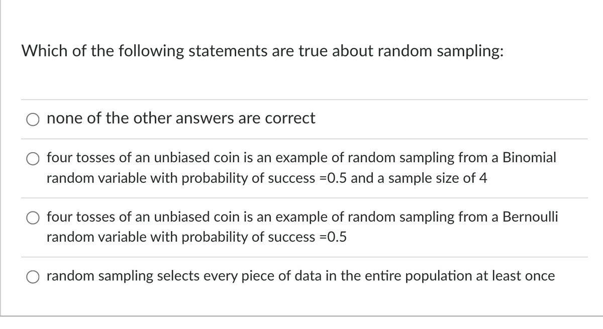 Which of the following statements are true about random sampling:
none of the other answers are correct
four tosses of an unbiased coin is an example of random sampling from a Binomial
random variable with probability of success =0.5 and a sample size of 4
four tosses of an unbiased coin is an example of random sampling from a Bernoulli
random variable with probability of success =0.5
random sampling selects every piece of data in the entire population at least once
