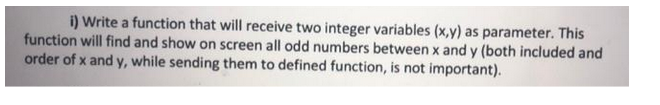 i) Write a function that will receive two integer variables (x,y) as parameter. This
function will find and show on screen all odd numbers between x and y (both included and
order of x and y, while sending them to defined function, is not important).