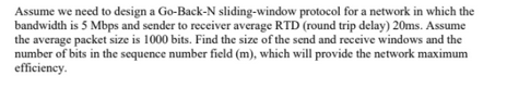 Assume we need to design a Go-Back-N sliding-window protocol for a network in which the
bandwidth is 5 Mbps and sender to receiver average RTD (round trip delay) 20ms. Assume
the average packet size is 1000 bits. Find the size of the send and receive windows and the
number of bits in the sequence number field (m), which will provide the network maximum
efficiency.