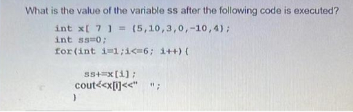 What is the value of the variable ss after the following code is executed?
int x[ 7 ] = (5,10,3,0,-10, 4);
int ss=0;
for (int i=1;i<=6; i++) {
ss+=x[i];
cout<<x[i]<<" ";
}