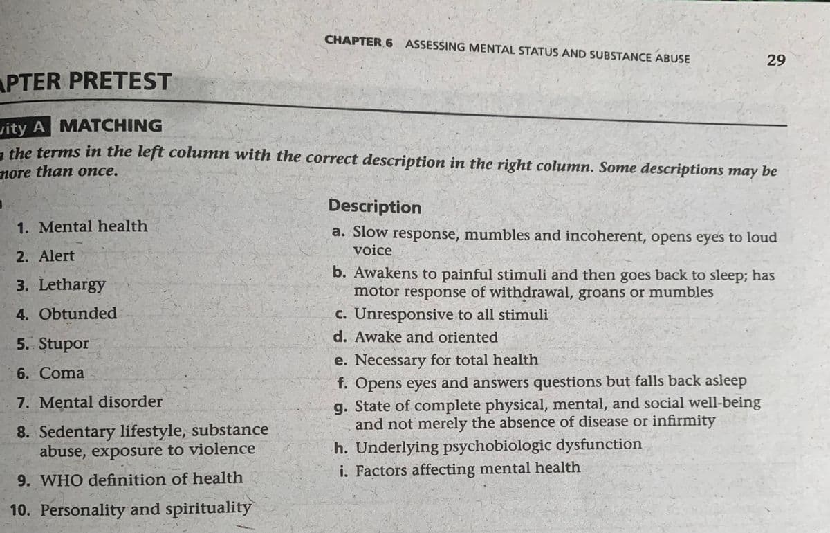CHAPTER 6 ASSESSING MENTAL STATUS AND SUBSTANCE ABUSE
29
APTER PRETEST
vity A MATCHING
the terms in the left column with the correct description in the right column. Some descriptions may be
more than once.
Description
1. Mental health
a. Slow response, mumbles and incoherent, opens eyes to loud
voice
2. Alert
3. Lethargy
b. Awakens to painful stimuli and then goes back to sleep; has
motor response of withdrawal, groans or mumbles
4. Obtunded
c. Unresponsive to all stimuli
d. Awake and oriented
5. Stupor
e. Necessary for total health
6.
Coma
f. Opens eyes and answers questions but falls back asleep
7. Mental disorder
g. State of complete physical, mental, and social well-being
and not merely the absence of disease or infirmity
8. Sedentary lifestyle, substance
abuse, exposure to violence
h. Underlying psychobiologic dysfunction
i. Factors affecting mental health
9. WHO definition of health
10. Personality and spirituality