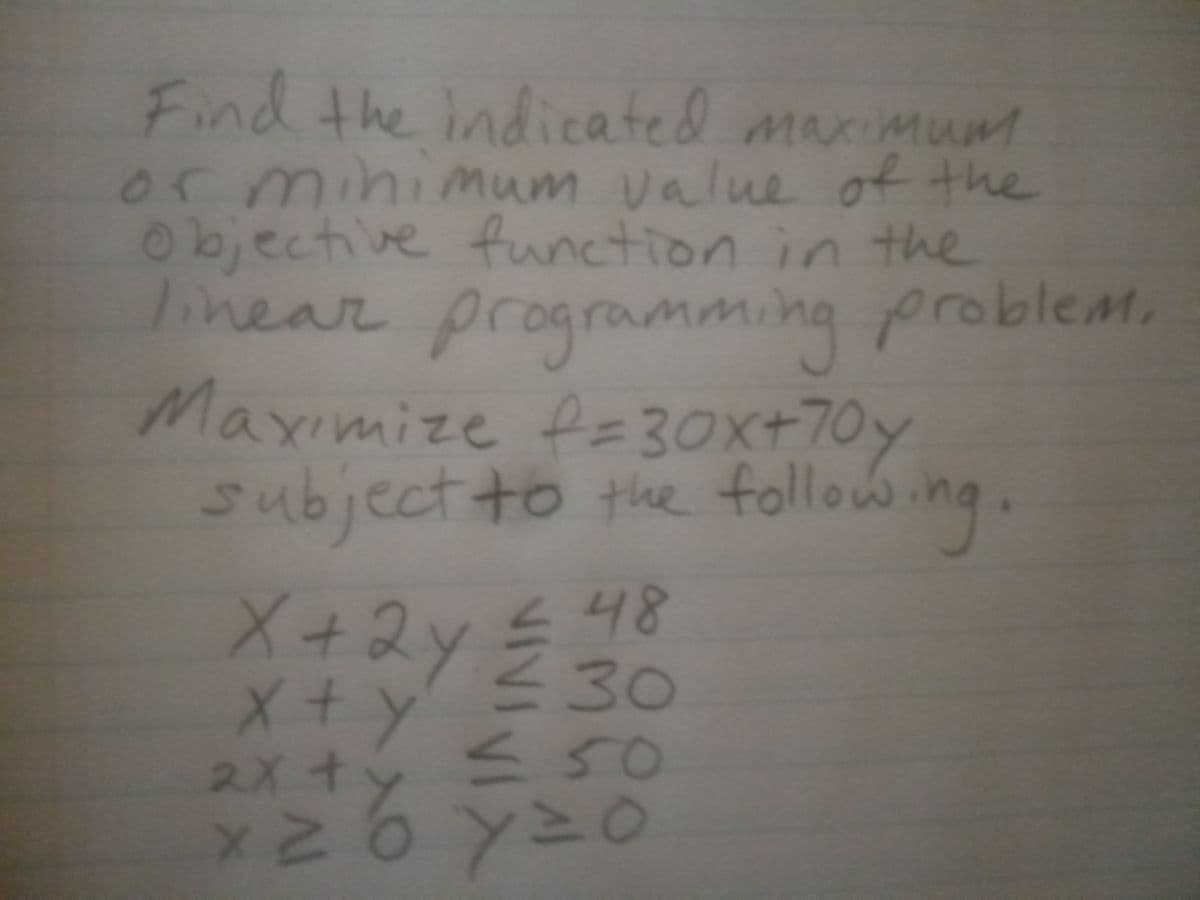 Find the indicated maximum
or minimum value of the
Objective function in the
linear programming problemM.
Maximize fe30x+70y
subject to the following.
X+2y
X+y
スXオンミ50
ト 48
<30
○マ人9マス
