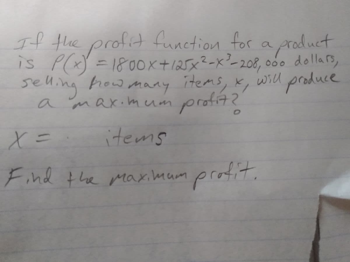 If the profit function for a product
is P(x) = 18oOx+125x²-x²-208, 000 dollars,
800x+125
will produce
selling
a max.mum
how maay items, x,
hrowmany
profit?
72
a
X=
items
Find the maximam
profit.
