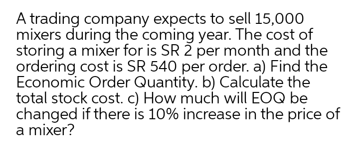 A trading company expects to sell 15,000
mixers during the coming year. The cost of
storing a mixer for is SR 2 per month and the
ordering cost is SR 540 per order. a) Find the
Economic Order Quantity. b) Calculate the
total stock cost. c) How much will EOQ be
changed if there is 10% increase in the price of
a mixer?
