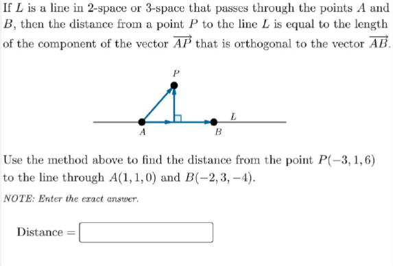 If L is a line in 2-space or 3-space that passes through the points A and
B, then the distance from a point P to the line L is equal to the length
of the component of the vector AP that is orthogonal to the vector AB.
Use the method above to find the distance from the point P(-3, 1,6)
to the line through A(1, 1,0) and B(-2,3, –4).
NOTE: Enter the exact answer.
Distance
