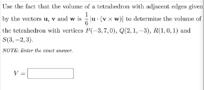 Use the fact that the volume of a tetrahedron with adjacent edges given
by the vectors u, v and w is
1
u. (v x w)| to determine the volume of
the tetrahedron with vertices P(-3,7,0), Q(2,1, -3), R(1,0, 1) and
S(3, –2, 3).
NOTE: Enter the eract answer.
V =
%3D
