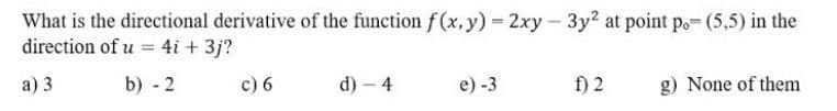 What is the directional derivative of the function f (x, y) = 2xy- 3y2 at point po- (5,5) in the
direction of u = 4i + 3j?
а) 3
b) - 2
c) 6
d) – 4
f) 2
e) -3
g) None of them
