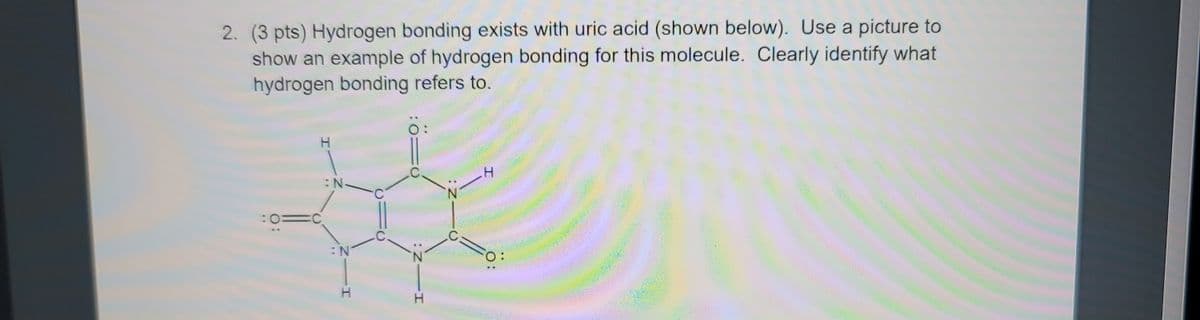 2. (3 pts) Hydrogen bonding exists with uric acid (shown below). Use a picture to
show an example of hydrogen bonding for this molecule. Clearly identify what
hydrogen bonding refers to.
:N.
H
O:
C
N
I
O
Z:
I
O: