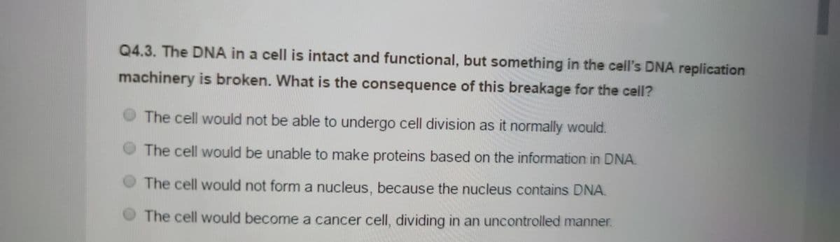 Q4.3. The DNA in a cell is intact and functional, but something in the cell's DNA replication
machinery is broken. What is the consequence of this breakage for the cell?
The cell would not be able to undergo cell division as it normally would.
The cell would be unable to make proteins based on the information in DNA.
The cell would not form a nucleus, because the nucleus contains DNA.
The cell would become a cancer cell, dividing in an uncontrolled manner.