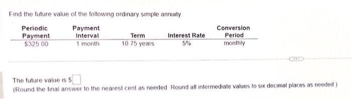 Find the future value of the following ordinary simple annuity
Periodic
Payment
Payment
Interval
1 month
$325.00
Term
10 75 years
Interest Rate
5%
Conversion
Period
monthly
The future value is $
(Round the final answer to the nearest cent as needed Round all intermediate values to six decimal places as needed)