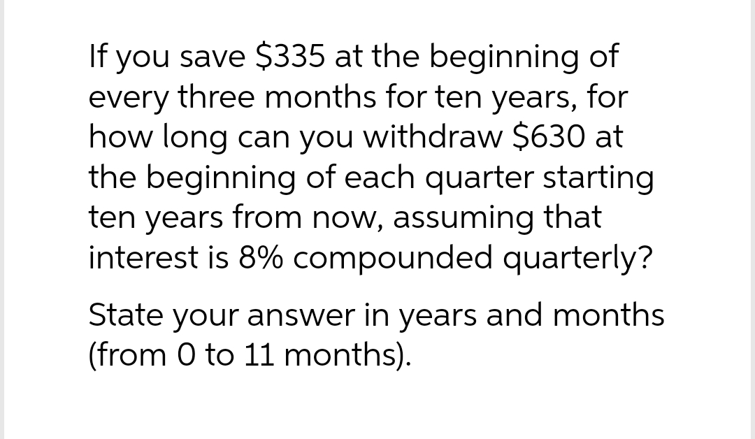 If you save $335 at the beginning of
every three months for ten years, for
how long can you withdraw $630 at
the beginning of each quarter starting
ten years from now, assuming that
interest is 8% compounded quarterly?
State your answer in years and months
(from 0 to 11 months).