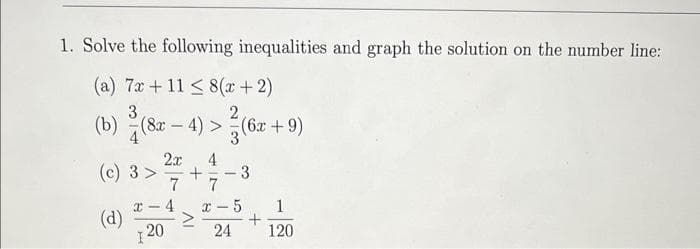 1. Solve the following inequalities and graph the solution on the number line:
(a) 7x +11 ≤ 8(x + 2)
3
2
(b) (8x - 4) > (6x + 9)
3
(c) 3 >
2x 4
7
120
+ 3
7
x-5 1
+
24
120
x 4
(d) >
-
