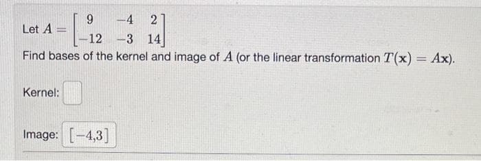 2
-3 14]
Find bases of the kernel and image of A (or the linear transformation T(x) = Ax).
Let A =
Kernel:
9
|--12
Image: [-4,3]
-4
-