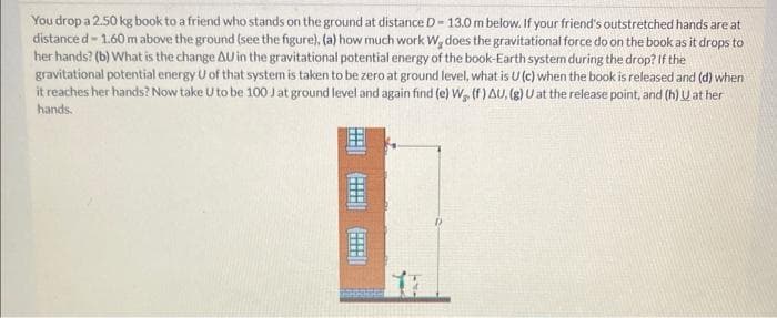 You drop a 2.50 kg book to a friend who stands on the ground at distance D-13.0 m below. If your friend's outstretched hands are at
distance d-1.60 m above the ground (see the figure), (a) how much work W, does the gravitational force do on the book as it drops to
her hands? (b) What is the change AU in the gravitational potential energy of the book-Earth system during the drop? If the
gravitational potential energy U of that system is taken to be zero at ground level, what is U (c) when the book is released and (d) when
it reaches her hands? Now take U to be 100 J at ground level and again find (e) W. (f) AU, (g) U at the release point, and (h) U at her
hands.
10000
El