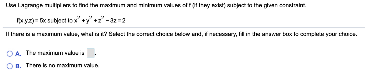 Use Lagrange multipliers to find the maximum and minimum values of f (if they exist) subject to the given constraint.
f(x,y,z) = 5x subject to x +
v2 +z? - 3z = 2
%3D
If there is a maximum value, what is it? Select the correct choice below and, if necessary, fill in the answer box to complete your choice.
O A. The maximum value is
B. There is no maximum value.
