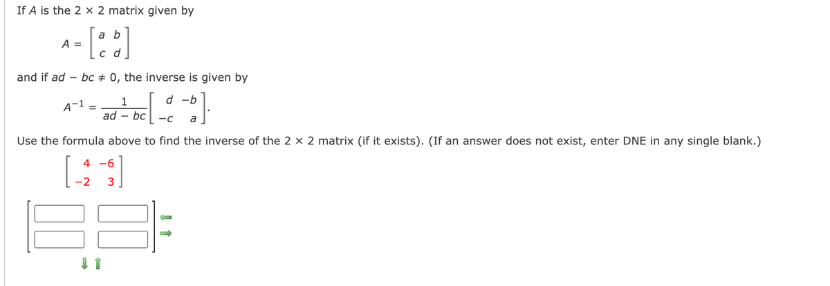 If A is the 2 × 2 matrix given by
[::]
a b
A =
c d
and if ad -
bc + 0, the inverse is given by
d -b
A~1
ad
bc
-C
a
Use the formula above to find the inverse of the 2 x 2 matrix (if it exists). (If an answer does not exist, enter DNE in any single blank.)
4 -6
-2
3
