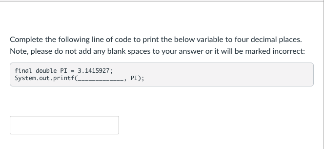 Complete the following line of code to print the below variable to four decimal places.
Note, please do not add any blank spaces to your answer or it will be marked incorrect:
final double PI = 3.1415927;
System.out.printf(-
PI);
