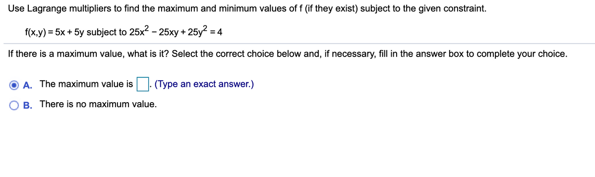 Use Lagrange multipliers to find the maximum and minimum values of f (if they exist) subject to the given constraint.
f(x,y) = 5x + 5y subject to 25x2 - 25xy + 25y2 = 4
If there is a maximum value, what is it? Select the correct choice below and, if necessary, fill in the answer box to complete your choice.
A. The maximum value is
(Type an exact answer.)
B. There is no maximum value.
