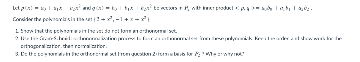 Let p (x) = ao + a¡x + a2x² and q (x) = bo + bjx + b2x² be vectors in P2 with inner product < p, q >= aobo + a¡b¡ + azb2 ·
Consider the polynomials in the set {2 + x², –1 + x + x² }
1. Show that the polynomials in the set do not form an orthonormal set.
2. Use the Gram-Schmidt orthonormalization process to form an orthonormal set from these polynomials. Keep the order, and show work for the
orthogonalization, then normalization.
3. Do the polynomials in the orthonormal set (from question 2) form a basis for P, ? Why or why not?
