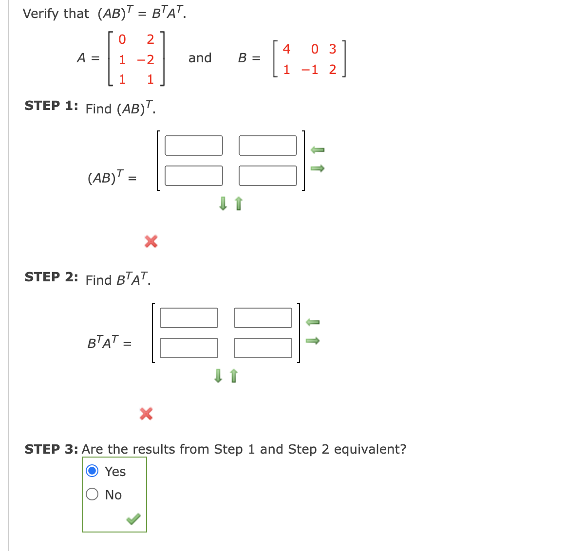 Verify that (AB)T = BTAT.
- [:]
4
0 3
A =
1
-2
and
1
-1 2
1
1
STEP 1: Find (AB)'.
(AB)™ =
STEP 2: Find BTa".
BTAT =
STEP 3: Are the results from Step 1 and Step 2 equivalent?
Yes
O No

