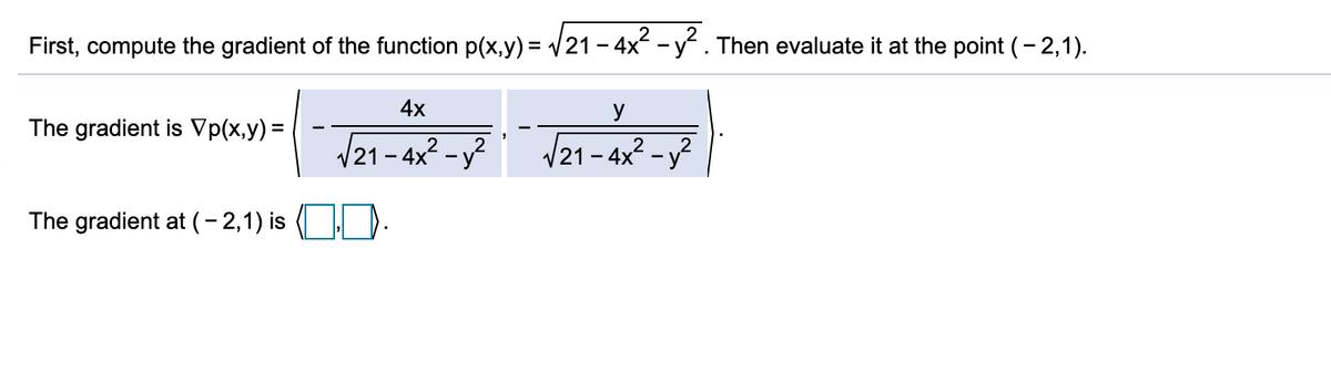 First, compute the gradient of the function p(x,y) = V21 - 4x -y. Then evaluate it at the point (- 2,1).
4x
y
The gradient is Vp(x,y) =
/21 - 4x2 - y?
/21- 4x? - у2
The gradient at (- 2,1) is
