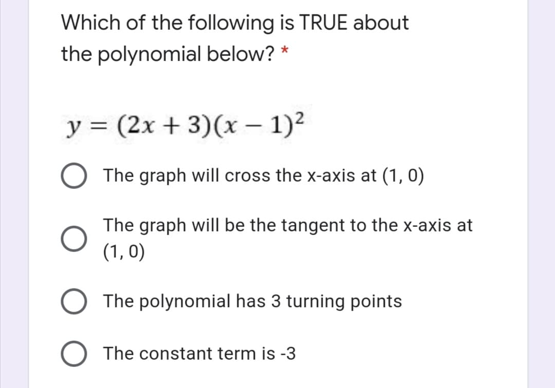 Which of the following is TRUE about
the polynomial below? *
y = (2x + 3)(x – 1)2
The graph will cross the x-axis at (1, 0)
The graph will be the tangent to the x-axis at
(1, 0)
The polynomial has 3 turning points
The constant term is -3
