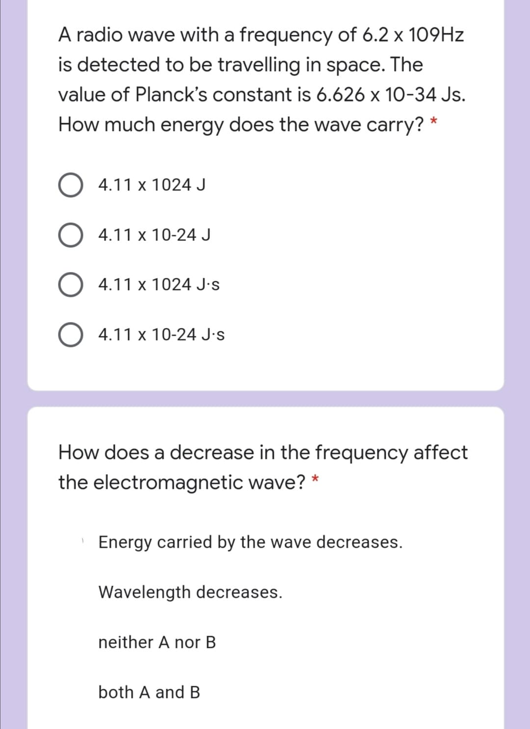 A radio wave with a frequency of 6.2 x 109HZ
is detected to be travelling in space. The
value of Planck's constant is 6.626 x 10-34 Js.
How much energy does the wave carry? *
4.11 x 1024 J
4.11 x 10-24 J
4.11 x 1024 J•s
4.11 x 10-24 J•s
How does a decrease in the frequency affect
the electromagnetic wave? *
Energy carried by the wave decreases.
Wavelength decreases.
neither A nor B
both A and B
