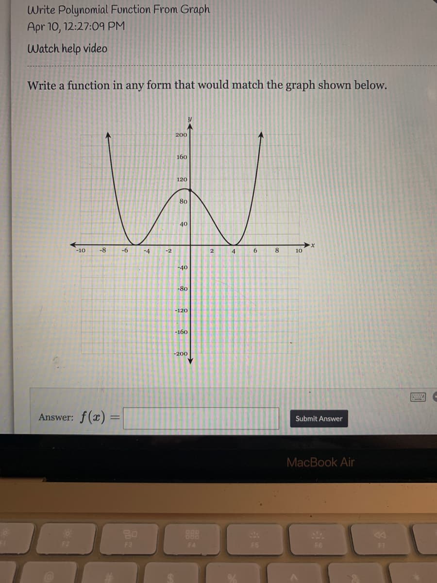 Write Polynomial Function From Graph
Apr 10, 12:27:09 PM
Watch help video
Write a function in any form that would match the graph shown below.
200
160
120
80
40
-10
-8
-6
-4
-2
2
8.
10
-40
-80
-120
-160
-200
Answer: f(x) =
Submit Answer
MacBook Air
888
F2
F3
F4
F5
F6
F7
